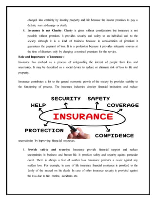 changed into certainty by insuring property and life because the insurer promises to pay a
definite sum at damage or death.
8. Insurance is not Charity: Charity is given without consideration but insurance is not
possible without premium. It provides security and safety to an individual and to the
society although it is a kind of business because in consideration of premium it
guarantees the payment of loss. It is a profession because it provides adequate sources at
the time of disasters only by charging a nominal premium for the service.
Role and Importance of Insurance:-
Insurance has evolved as a process of safeguarding the interest of people from loss and
uncertainty. It may be described as a social device to reduce or eliminate risk of loss to life and
property.
Insurance contributes a lot to the general economic growth of the society by provides stability to
the functioning of process. The insurance industries develop financial institutions and reduce
uncertainties by improving financial resources.
1. Provide safety and security: Insurance provide financial support and reduce
uncertainties in business and human life. It provides safety and security against particular
event. There is always a fear of sudden loss. Insurance provides a cover against any
sudden loss. For example, in case of life insurance financial assistance is provided to the
family of the insured on his death. In case of other insurance security is provided against
the loss due to fire, marine, accidents etc.
 