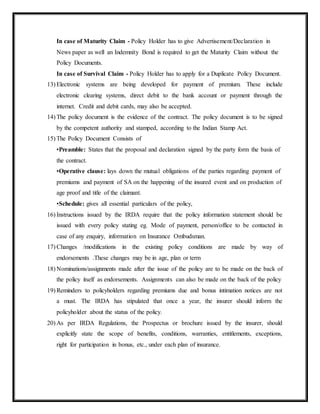 In case of Maturity Claim - Policy Holder has to give Advertisement/Declaration in
News paper as well an Indemnity Bond is required to get the Maturity Claim without the
Policy Documents.
In case of Survival Claim - Policy Holder has to apply for a Duplicate Policy Document.
13) Electronic systems are being developed for payment of premium. These include
electronic clearing systems, direct debit to the bank account or payment through the
internet. Credit and debit cards, may also be accepted.
14) The policy document is the evidence of the contract. The policy document is to be signed
by the competent authority and stamped, according to the Indian Stamp Act.
15) The Policy Document Consists of
•Preamble: States that the proposal and declaration signed by the party form the basis of
the contract.
•Operative clause: lays down the mutual obligations of the parties regarding payment of
premiums and payment of SA on the happening of the insured event and on production of
age proof and title of the claimant.
•Schedule: gives all essential particulars of the policy,
16) Instructions issued by the IRDA require that the policy information statement should be
issued with every policy stating eg. Mode of payment, person/office to be contacted in
case of any enquiry, information on Insurance Ombudsman.
17) Changes /modifications in the existing policy conditions are made by way of
endorsements .These changes may be in age, plan or term
18) Nominations/assignments made after the issue of the policy are to be made on the back of
the policy itself as endorsements. Assignments can also be made on the back of the policy
19) Reminders to policyholders regarding premiums due and bonus intimation notices are not
a must. The IRDA has stipulated that once a year, the insurer should inform the
policyholder about the status of the policy.
20) As per IRDA Regulations, the Prospectus or brochure issued by the insurer, should
explicitly state the scope of benefits, conditions, warranties, entitlements, exceptions,
right for participation in bonus, etc., under each plan of insurance.
 