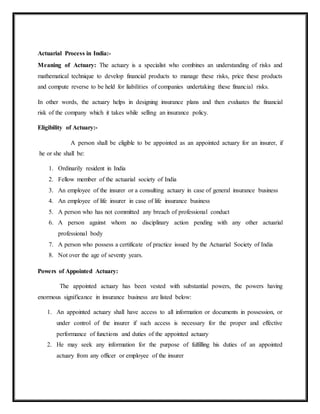 Actuarial Process in India:-
Meaning of Actuary: The actuary is a specialist who combines an understanding of risks and
mathematical technique to develop financial products to manage these risks, price these products
and compute reverse to be held for liabilities of companies undertaking these financial risks.
In other words, the actuary helps in designing insurance plans and then evaluates the financial
risk of the company which it takes while selling an insurance policy.
Eligibility of Actuary:-
A person shall be eligible to be appointed as an appointed actuary for an insurer, if
he or she shall be:
1. Ordinarily resident in India
2. Fellow member of the actuarial society of India
3. An employee of the insurer or a consulting actuary in case of general insurance business
4. An employee of life insurer in case of life insurance business
5. A person who has not committed any breach of professional conduct
6. A person against whom no disciplinary action pending with any other actuarial
professional body
7. A person who possess a certificate of practice issued by the Actuarial Society of India
8. Not over the age of seventy years.
Powers of Appointed Actuary:
The appointed actuary has been vested with substantial powers, the powers having
enormous significance in insurance business are listed below:
1. An appointed actuary shall have access to all information or documents in possession, or
under control of the insurer if such access is necessary for the proper and effective
performance of functions and duties of the appointed actuary
2. He may seek any information for the purpose of fulfilling his duties of an appointed
actuary from any officer or employee of the insurer
 