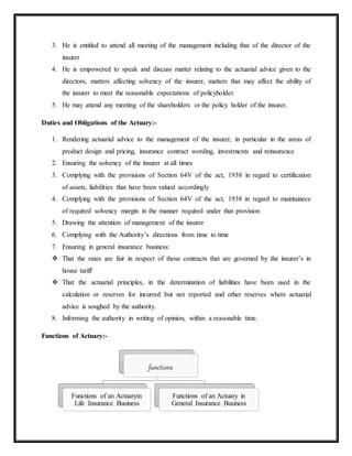 3. He is entitled to attend all meeting of the management including that of the director of the
insurer
4. He is empowered to speak and discuss matter relating to the actuarial advice given to the
directors, matters affecting solvency of the insurer, matters that may affect the ability of
the insurer to meet the reasonable expectations of policyholder
5. He may attend any meeting of the shareholders or the policy holder of the insurer.
Duties and Obligations of the Actuary:-
1. Rendering actuarial advice to the management of the insurer, in particular in the areas of
product design and pricing, insurance contract wording, investments and reinsurance
2. Ensuring the solvency of the insurer at all times
3. Complying with the provisions of Section 64V of the act, 1938 in regard to certification
of assets, liabilities that have been valued accordingly
4. Complying with the provisions of Section 64V of the act, 1938 in regard to maintainece
of required solvency margin in the manner required under that provision
5. Drawing the attention of management of the insurer
6. Complying with the Authority’s directions from time to time
7. Ensuring in general insurance business:
 That the rates are fair in respect of those contracts that are governed by the insurer’s in
house tariff
 That the actuarial principles, in the determination of liabilities have been used in the
calculation or reserves for incurred but not reported and other reserves where actuarial
advice is soughed by the authority.
8. Informing the authority in writing of opinion, within a reasonable time.
Functions of Actuary:-
functions
Functions of an Actuaryin
Life Insurance Business
Functions of an Actuary in
General Insurance Business
 