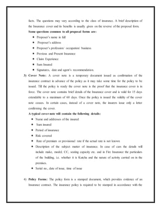 facts. The questions may vary according to the class of insurance. A brief description of
the Insurance cover and its benefits is usually given on the reverse of the proposal form.
Some questions common to all proposal forms are:
 Proposer’s name in full
 Proposer’s address
 Proposer’s profession/ occupation/ business
 Previous and Present Insurance
 Claim Experience
 Sum Insured
 Signatures, date and agent’s recommendation.
3) Cover Note: A cover note is a temporary document issued as confirmation of the
insurance contract in advance of the policy as it may take some time for the policy to be
issued. Till the policy is ready the cover note is the proof that the insurance cover is in
force. The cover note contains brief details of the Insurance cover and is valid for 15 days
extendable to a maximum of 60 days. Once the policy is issued the validity of the cover
note ceases. In certain cases, instead of a cover note, the insurers issue only a letter
confirming the cover.
A typical cover note will contain the following details:
 Name and addresses of the insured
 Sum insured
 Period of insurance
 Risk covered
 Rate of premium or provisional rate if the actual rate is not known
 Description of the subject matter of insurance. In case of cars the details will
include make, model, CC, seating capacity etc. and in Fire Insurance the particulars
of the building, i.e. whether it is Kutcha and the nature of activity carried on in the
premises.
 Serial no., date of issue, time of issue
4) Policy Forms: The policy form is a stamped document, which provides evidence of an
Insurance contract. The insurance policy is required to be stamped in accordance with the
 