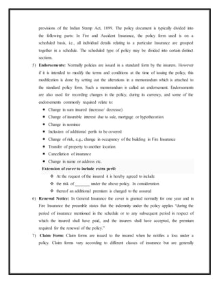 provisions of the Indian Stamp Act, 1899. The policy document is typically divided into
the following parts: In Fire and Accident Insurance, the policy form used is on a
scheduled basis, i.e., all individual details relating to a particular Insurance are grouped
together in a schedule. The scheduled type of policy may be divided into certain distinct
sections.
5) Endorsements: Normally policies are issued in a standard form by the insurers. However
if it is intended to modify the terms and conditions at the time of issuing the policy, this
modification is done by setting out the alterations in a memorandum which is attached to
the standard policy form. Such a memorandum is called an endorsement. Endorsements
are also used for recording changes in the policy, during its currency, and some of the
endorsements commonly required relate to:
 Change in sum insured (increase/ decrease)
 Change of insurable interest due to sale, mortgage or hypothecation
 Change in nominee
 Inclusion of additional perils to be covered
 Change of risk, e.g., change in occupancy of the building in Fire Insurance
 Transfer of property to another location
 Cancellation of insurance
 Change in name or address etc.
Extension of cover to include extra peril:
 At the request of the insured it is hereby agreed to include
 the risk of _______ under the above policy. In consideration
 thereof an additional premium is charged to the assured
6) Renewal Notice: In General Insurance the cover is granted normally for one year and in
Fire Insurance the preamble states that the indemnity under the policy applies “during the
period of insurance mentioned in the schedule or to any subsequent period in respect of
which the insured shall have paid, and the insurers shall have accepted, the premium
required for the renewal of the policy.”
7) Claim Form: Claim forms are issued to the insured when he notifies a loss under a
policy. Claim forms vary according to different classes of insurance but are generally
 