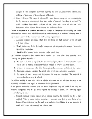 designed to elicit complete information regarding the loss, i.e., circumstance of loss, date
and time of loss, cause of loss and extent of loss etc.
8) Survey Report: This report is submitted by duly–licensed surveyors who are appointed
by the insurers to investigate the loss when notice of loss and claim form is received. The
report provides independent evidence of the cause and extent of loss and other
information to the insurers for processing and settling of claims.
Claims Management in General Insurance - Issues & Concerns:- Underwriting and claims
settlement are the two most important aspect of the functioning of an insurance company. Out of
any insurance contract, the customer has the following expectations:
1. Adequate insurance coverage, which does not leave him high and dry in time of need,
with right pricing.
2. Timely delivery of defect free policy documents with relevant endorsements / warranties
/ conditions / guidelines.
3. Should a claim happen, quick settlement to his satisfaction.
The insurance companies have hitherto been handling the claim rather than managing them.
Typically this process involves –
1. As soon as a claim is reported, the insurance company checks as to whether the cover
was in force at the time of loss and whether the peril is covered under the policy.
2. A surveyor is appointed who visits the spot, does the assessment and submits the report.
3. Insurance company examines the report, calls for relevant supporting documents.
4. On receipt of survey report and documents, the same are examined. The claim file is
processed and settlement is offered.
The claims handling is thus more process oriented and does not pay adequate attention to the
monitoring and claims cost aspect as also to the service parameters.
In the present liberalized scenario, with cut-throat competition being the order of the day, the
insurance companies have to go much beyond the handling of claims. The following aspect
needs to be kept in mind.
1. General insurance being a market driven service industry, the customer has to be kept
satisfied. With so many options available, a customer once lost is most likely a loss
forever. Claim settlement can be used as a marketing tool. Brining in a new customer is
much more costly than retaining the existing ones
 