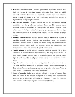 2. Generates financial resources: Insurance generate funds by collecting premium. These
funds are invested in government securities and stock. These funds are gainfully
employed in industrial development of a country for generating more funds and utilized
for the economic development of the country. Employment opportunities are increased by
big investments leading to capital formation.
3. Life insurance encourages savings: Insurance does not only protect against risks and
uncertainties, but also provides an investment channel too. Life insurance enables
systematic savings due to payment of regular premium. Life insurance provides a mode
of investment. It develops a habit of saving money by paying premium. The insured get
the lump sum amount at the maturity of the contract. Thus life insurance encourages
savings.
4. Promotes economic growth: Insurance generates significant impact on the economy by
mobilizing domestic savings. Insurance turn accumulated capital into productive
investments. Insurance enables to mitigate loss, financial stability and promotes trade and
commerce activities those results into economic growth and development. Thus,
insurance plays a crucial role in sustainable growth of an economy.
5. Medical support: A medical insurance considered essential in managing risk in health.
Anyone can be a victim of critical illness unexpectedly. And rising medical expense is of
great concern. Medical Insurance is one of the insurance policies that cater for different
type of health risks. The insured gets a medical support in case of medical insurance
policy.
6. Spreading of risk: Insurance facilitates spreading of risk from the insured to the insurer.
The basic principle of insurance is to spread risk among a large number of people. A
large number of persons get insurance policies and pay premium to the insurer. Whenever
a loss occurs, it is compensated out of funds of the insurer.
7. Source of collecting funds: Large funds are collected by the way of premium. These
funds are utilized in the industrial development of a country, which accelerates the
economic growth. Employment opportunities are increased by such big investments.
Thus, insurance has become an important source of capital formation.
 