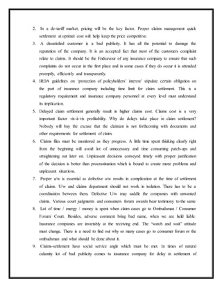 2. In a de-tariff market, pricing will be the key factor. Proper claims management quick
settlement at optimal cost will help keep the price competitive.
3. A dissatisfied customer is a bad publicity. It has all the potential to damage the
reputation of the company. It is an accepted fact that most of the customers complaint
relate to claims. It should be the Endeavour of any insurance company to ensure that such
complaints do not occur in the first place and in some cases if they do occur it is attended
promptly, efficiently and transparently.
4. IRDA guidelines on ‘protection of policyholders’ interest’ stipulate certain obligation on
the part of insurance company including time limit for claim settlement. This is a
regulatory requirement and insurance company personnel at every level must understand
its implication.
5. Delayed claim settlement generally result in higher claims cost. Claims cost is a very
important factor vis-à-vis profitability. Why do delays take place in claim settlement?
Nobody will buy the excuse that the claimant is not forthcoming with documents and
other requirements for settlement of claim.
6. Claims files must be monitored as they progress. A little time spent thinking clearly right
from the beginning will avoid lot of unnecessary and time consuming patch-ups and
straightening out later on. Unpleasant decisions conveyed timely with proper justification
of the decision is better than procrastination which is bound to create more problems and
unpleasant situations.
7. Proper u/w is essential as defective u/w results in complication at the time of settlement
of claims. U/w and claims department should not work in isolation. There has to be a
coordination between them. Defective U/w may saddle the companies with unwanted
claims. Various court judgments and consumers forum awards bear testimony to the same
8. Lot of time / energy / money is spent when claim cases go to Ombudsman / Consumer
Forum/ Court. Besides, adverse comment bring bad name, when we are held liable.
Insurance companies are invariably at the receiving end. The “watch and wait” attitude
must change. There is a need to find out why so many cases go to consumer forum or the
ombudsman and what should be done about it.
9. Claims-settlement have social service angle which must be met. In times of natural
calamity lot of bad publicity comes to insurance company for delay in settlement of
 