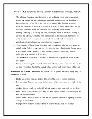 Powers of TAC:- Power of the Advisory Committee to regulate rates, advantages, etc 64UC.
1. The Advisory Committee may, from time to time and to the extent it deems expedient,
control and regulate the rates, advantages, terms and conditions that may be offered by
insurers in respect of any risk or any class or category of risks, the rates, advantages,
terms and conditions of which, in its opinion, it is proper to control and regulate, and any
such rate, advantages, terms and conditions shall be binding on all insurers:
2. In fixing, amending or modifying any rates, advantages, terms or conditions, relating to
any risk, the Advisory Committee shall try to ensure, as far as possible, that there is no
unfair discrimination between risk of essentially the same hazard, and also that
consideration is given to past and prospective loss experience:
3. Every decision of the Advisory Committee shall be valid only after and to the extent it is
ratified by the Authority, and every such decision shall take effect from the date on which
it is so ratified by the Authority, or if the Authority so orders in any case, from such
earlier date as he may specify in the order.
4. The decisions of the Advisory Committee in pursuance of the provisions of this section
shall be final.
5. Where an insurer is guilty of breach of any rate, advantage, term or condition fixed by the
Advisory Committee, he shall be deemed to have contravened the provisions of this Act.
Advantages of General Insurance:-The benefits of a general insurance policy may be
enumerated as below:
1. Health and medical insurance policies take care of the costs of medical treatments
2. Pet insurance policies are necessary for taking care of important costs associated with the
pets
3. Accident insurance policies are helpful when it comes to costs associated with accidents
4. Home insurance policies help in securing the home against various forms of dangers like
fires and natural calamities
5. Motor vehicle insurance plans account for the expenses incurred in repairing a vehicle
damaged in an accident
6. Unemployment insurance comes in handy in case the insured loses his or her job
 