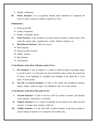 C. Principle of indemnity.
III. Marine Insurance: It is an agreement whereby insurer undertakes to compensate the
owner of a ship or cargo for complete or partial loss of sea.
Fundamentals:-
A. Utmost goods faith
B. Contract of indemnity
C. Principle of insurable interest.
IV. Social Insurance: It has developed to provide economic security to weaker section of the
society like pension plans, unemployment security, sleekness insurance etc.
V. Miscellaneous Insurance: These are some as:
 Motor insurance
 Personal accident insurance
 Liability insurance
 Duty insurance
 Cash insurance.
2. Classification on the Basis of Business point of View
I. Life Insurance: It may be defined as a contract in which the insurer, in payments, agrees
to pay the assured, or to the person for whose benefit the policy is taken, the assured sum
of money, on the happening of a specified event contingent on the human life or at the
expiry of certain period.
II. Non Life or General Insurance: It refers to fire, marine and miscellaneous insurance
business whether carried on singly or in combination with one or more of them.
3. Classification on the Basis Risk point of View
I. Personal Insurance: It refers to the loss of life by accident or sickness. Life insurance
covers elements of investment or protection.
II. Property Insurance: It is a contract of indemnity by the insured of loss either necessary
elements. It contains home breaking or theft etc.
III. Liability Insurance: It is the major field of general insurance in this insurer promise to
pay the damage of property or to compensate loss to third party.
 