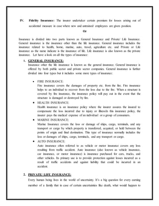 IV. Fidelity Insurance: The insurer undertaker certain premium for losses arising out of
accidental measure in case where new and untrained employees are given position.
Or
Insurance is divided into two parts known as General Insurance and Private/ Life Insurance.
General insurance is the insurance other than the life insurance. General insurance includes the
insurance related to health, home, marine, auto, travel, agriculture etc. and Private or Life
insurance as the name indicate is the insurance of life. Life insurance is also known as the private
insurance. Let have a look on all the types of insurance:
1. GENERAL INSURANCE:
Insurance other the life insurance is known as the general insurance. General insurance is
offered by both public sector and private sector companies. General insurance is further
divided into four types but it includes some more types of insurance:
 FIRE INSURANCE:
Fire insurance covers the damages of property etc. from the fire. Fire insurance
helps to an individual to recover from the loss due to the fire. When a structure is
covered by fire insurance, the insurance policy will pay out in the event that the
structure is damaged or destroyed by fire.
 HEALTH INSURANCE:
Health insurance is an insurance policy where the insurer assures the insured to
compensate the loss incurred due to injury or illnessIn this insurance policy, the
insurer pays the medical expense of an individual or a group of consumers.
 MARINE INSURANCE:
Marine Insurance covers the loss or damage of ships, cargo, terminals, and any
transport or cargo by which property is transferred, acquired, or held between the
points of origin and final destination. This type of insurance normally includes the
loss or damages of ships, cargo, terminals, and any transport or cargo.
 AUTO INSURANCE:
Auto insurance often referred to as vehicle or motor insurance covers any loss
resulting from traffic accident. Auto insurance (also known as vehicle insurance,
car insurance, or motor insurance) is insurance purchased for cars, trucks, and
other vehicles. Its primary use is to provide protection against losses incurred as a
result of traffic accidents and against liability that could be incurred in an
accident.
2. PRIVATE/ LIFE INSURANCE:
Every human being lives in the world of uncertainty. It’s a big question for every earning
member of a family that in case of certain uncertainties like death, what would happen to
 