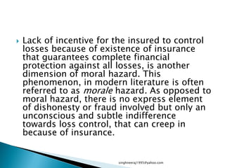  Lack of incentive for the insured to control
losses because of existence of insurance
that guarantees complete financial
protection against all losses, is another
dimension of moral hazard. This
phenomenon, in modern literature is often
referred to as morale hazard. As opposed to
moral hazard, there is no express element
of dishonesty or fraud involved but only an
unconscious and subtle indifference
towards loss control, that can creep in
because of insurance.
singhneeraj1995@yahoo.com
 