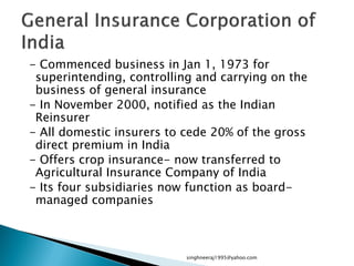 - Commenced business in Jan 1, 1973 for
superintending, controlling and carrying on the
business of general insurance
- In November 2000, notified as the Indian
Reinsurer
- All domestic insurers to cede 20% of the gross
direct premium in India
- Offers crop insurance- now transferred to
Agricultural Insurance Company of India
- Its four subsidiaries now function as board-
managed companies
singhneeraj1995@yahoo.com
 