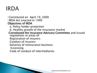 : Constituted on April 19, 2000
: IRDA Act enacted in 1999
:Objectives of IRDA
a. Policy holder protection
b. Healthy growth of the insurance market
:Constituted the Insurance Advisory Committee and issued
regulations in areas of:
Registration of insurers
Conduct of insurers
Solvency of reinsurance business
lLicensing
Code of conduct of intermediaries
singhneeraj1995@yahoo.com
 