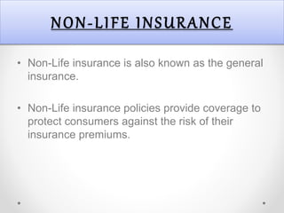 NON-LIFE INSURANCE
• Non-Life insurance is also known as the general
insurance.
• Non-Life insurance policies provide coverage to
protect consumers against the risk of their
insurance premiums.
 