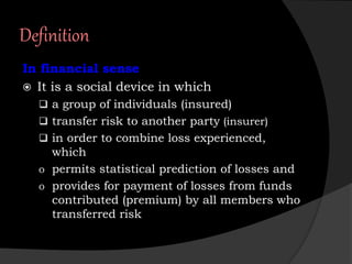 Definition
In financial sense
 It is a social device in which
 a group of individuals (insured)
 transfer risk to another party (insurer)
 in order to combine loss experienced,
which
o permits statistical prediction of losses and
o provides for payment of losses from funds
contributed (premium) by all members who
transferred risk
 