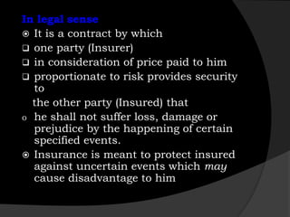 In legal sense
 It is a contract by which
 one party (Insurer)
 in consideration of price paid to him
 proportionate to risk provides security
to
the other party (Insured) that
o he shall not suffer loss, damage or
prejudice by the happening of certain
specified events.
 Insurance is meant to protect insured
against uncertain events which may
cause disadvantage to him
 