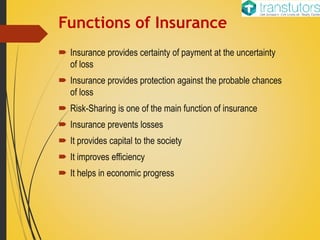 Functions of Insurance
 Insurance provides certainty of payment at the uncertainty
of loss
 Insurance provides protection against the probable chances
of loss
 Risk-Sharing is one of the main function of insurance
 Insurance prevents losses
 It provides capital to the society
 It improves efficiency
 It helps in economic progress
 