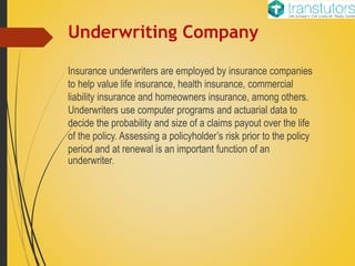 Underwriting Company
Insurance underwriters are employed by insurance companies
to help value life insurance, health insurance, commercial
liability insurance and homeowners insurance, among others.
Underwriters use computer programs and actuarial data to
decide the probability and size of a claims payout over the life
of the policy. Assessing a policyholder’s risk prior to the policy
period and at renewal is an important function of an
underwriter.
 