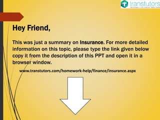 Hey Friend,
This was just a summary on Insurance. For more detailed
information on this topic, please type the link given below
copy it from the description of this PPT and open it in a
browser window.
www.transtutors.com/homework-help/finance/insurance.aspx
 