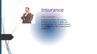 Insurance
WHAT IS INSURANCE ?
INSURANCE IS NOTHING BUT CONTRACT
BEETWEEN TWO PERSON IN WHICH ONE
UNDERTAKES RISKS AND ANOTHER PROMISES
TO COMPENSATE IT IF ANY UNCERTAIN EVENT
HAPPENS.
 
