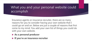 What you and your personal website could
accomplish
Insurance agents or insurance recruiter, there are so many
reasons for you to consider having your own website that I
could go on and on. Below are just a couple of reasons that first
come to my mind. You add your own list of things you could do
with your own website.
 As a personal producer
 If you’re an insurance recruiter
 