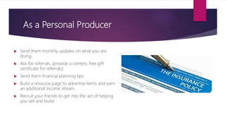 As a Personal Producer
 Send them monthly updates on what you are
doing.
 Ask for referrals. (provide a contest, free gift
certificate for referrals)
 Send them financial planning tips.
 Build a resource page to advertise items and earn
an additional income stream.
 Recruit your friends to get into the act of helping
you sell and build.
 