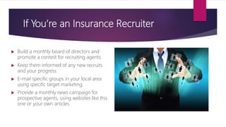 If You’re an Insurance Recruiter
 Build a monthly board of directors and
promote a contest for recruiting agents.
 Keep them informed of any new recruits
and your progress.
 E-mail specific groups in your local area
using specific target marketing.
 Provide a monthly news campaign for
prospective agents, using websites like this
one or your own articles.
 