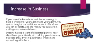 Increase in Business
If you have the know how, and the technology to
build a website for your agency and your agents, you
cannot imagine the additional amount of business
you can generate, and the money you can save in
mailings and secretarial costs.
Imagine having a team of dedicated players: Your
client base, your friends, etc., helping your insurance
business grow, by using a personal website and
networking with them.
 