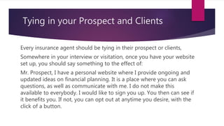 Tying in your Prospect and Clients
Every insurance agent should be tying in their prospect or clients,
Somewhere in your interview or visitation, once you have your website
set up, you should say something to the effect of:
Mr. Prospect, I have a personal website where I provide ongoing and
updated ideas on financial planning. It is a place where you can ask
questions, as well as communicate with me. I do not make this
available to everybody. I would like to sign you up. You then can see if
it benefits you. If not, you can opt out at anytime you desire, with the
click of a button.
 