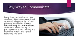 Easy Way to Communicate
Every time you send out a new
article or information piece, it will
automatically pop open on their
personal e-mail site. What a
fantastic way to communicate,
and save a ton of money on
postage stamps and sending out
individual letters. It is a great
recruiting tool also.
 