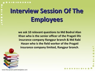 Interview Session Of TheInterview Session Of The
EmployeesEmployees
we ask 10 relevant questions to Md Bodrul Alan
Khan who is the senior officer of the Pragati life
insurance company Rangpur branch & Md Rabi
Hasan who is the field worker of the Pragati
insurance company limited, Rangpur branch.
 
