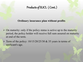 Productsof SLICL ( Cont..)
Ordinary insurance plan without profits
 On maturity: only if the policy status is active up to the maturity
period, the policy holder will receive full sum assured on maturity
at end of the term.
 Term of the policy: 10/15/20/25/30 & 35 years in terms of
applicant's age.
 