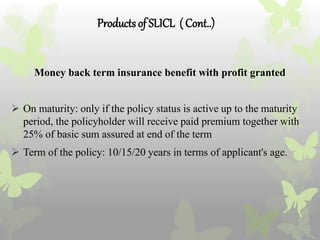 Productsof SLICL ( Cont..)
Money back term insurance benefit with profit granted
 On maturity: only if the policy status is active up to the maturity
period, the policyholder will receive paid premium together with
25% of basic sum assured at end of the term
 Term of the policy: 10/15/20 years in terms of applicant's age.
 
