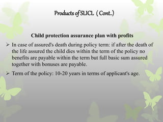 Productsof SLICL ( Cont..)
Child protection assurance plan with profits
 In case of assured's death during policy term: if after the death of
the life assured the child dies within the term of the policy no
benefits are payable within the term but full basic sum assured
together with bonuses are payable.
 Term of the policy: 10-20 years in terms of applicant's age.
 