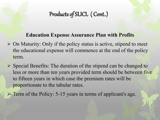 Productsof SLICL ( Cont..)
Education Expense Assurance Plan with Profits
 On Maturity: Only if the policy status is active, stipend to meet
the educational expense will commence at the end of the policy
term.
 Special Benefits: The duration of the stipend can be changed to
less or more than ten years provided term should be between five
to fifteen years in which case the premium rates will be
proportionate to the tabular rates.
 Term of the Policy: 5-15 years in terms of applicant's age.
 