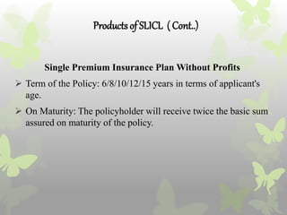 Productsof SLICL ( Cont..)
Single Premium Insurance Plan Without Profits
 Term of the Policy: 6/8/10/12/15 years in terms of applicant's
age.
 On Maturity: The policyholder will receive twice the basic sum
assured on maturity of the policy.
 