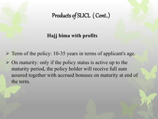 Productsof SLICL ( Cont..)
Hajj bima with profits
 Term of the policy: 10-35 years in terms of applicant's age.
 On maturity: only if the policy status is active up to the
maturity period, the policy holder will receive full sum
assured together with accrued bonuses on maturity at end of
the term.
 