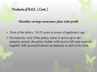 Productsof SLICL ( Cont..)
Monthly savings assurance plan with profit
 Term of the policy: 10-25 years in terms of applicant's age
 On maturity: only if the policy status is active up to the
maturity period, the policy holder will receive full sum assured
together with accrued bonuses on maturity at end of the term.
 