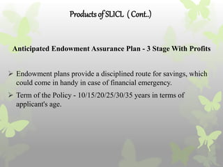 Productsof SLICL ( Cont..)
Anticipated Endowment Assurance Plan - 3 Stage With Profits
 Endowment plans provide a disciplined route for savings, which
could come in handy in case of financial emergency.
 Term of the Policy - 10/15/20/25/30/35 years in terms of
applicant's age.
 