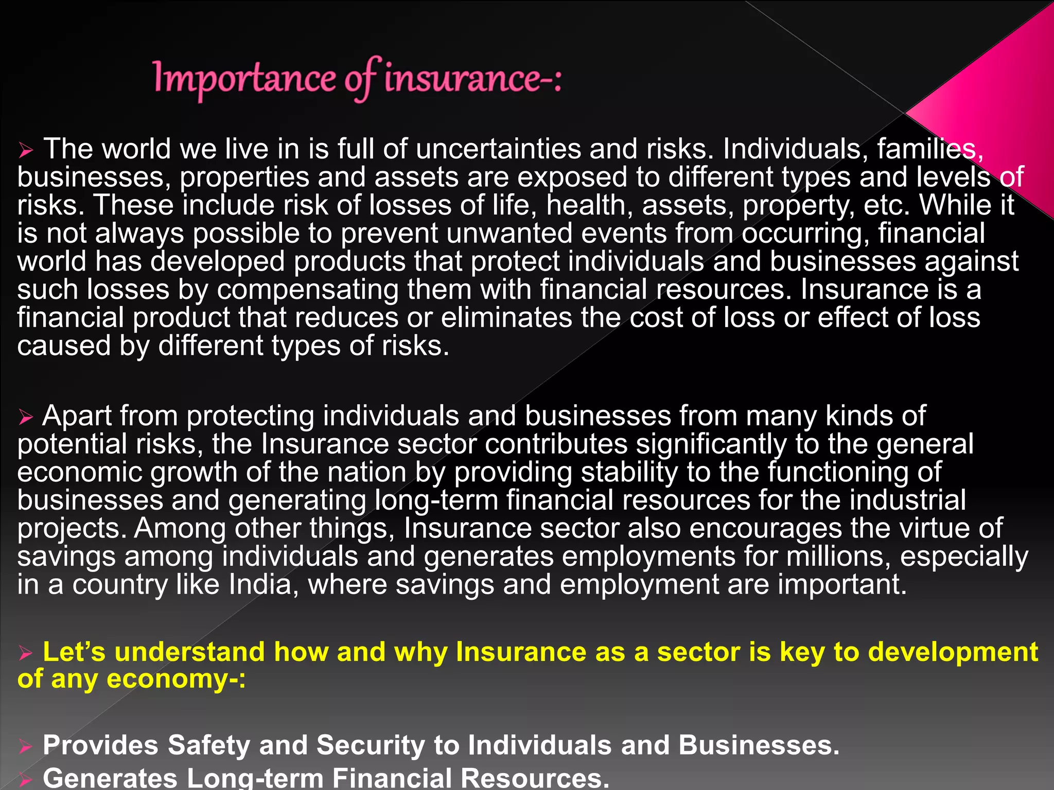  The world we live in is full of uncertainties and risks. Individuals, families,
businesses, properties and assets are exposed to different types and levels of
risks. These include risk of losses of life, health, assets, property, etc. While it
is not always possible to prevent unwanted events from occurring, financial
world has developed products that protect individuals and businesses against
such losses by compensating them with financial resources. Insurance is a
financial product that reduces or eliminates the cost of loss or effect of loss
caused by different types of risks.
 Apart from protecting individuals and businesses from many kinds of
potential risks, the Insurance sector contributes significantly to the general
economic growth of the nation by providing stability to the functioning of
businesses and generating long-term financial resources for the industrial
projects. Among other things, Insurance sector also encourages the virtue of
savings among individuals and generates employments for millions, especially
in a country like India, where savings and employment are important.
 Let’s understand how and why Insurance as a sector is key to development
of any economy-:
 Provides Safety and Security to Individuals and Businesses.
 Generates Long-term Financial Resources.
 