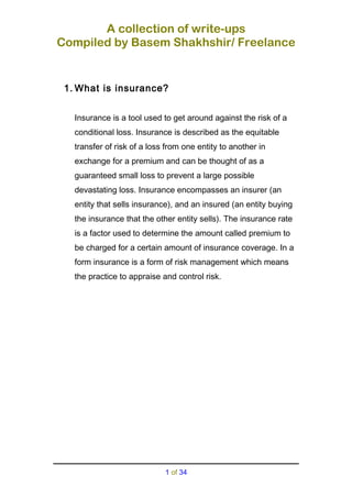 A collection of write-ups
Compiled by Basem Shakhshir/ Freelance
1. What is insurance?
Insurance is a tool used to get around against the risk of a
conditional loss. Insurance is described as the equitable
transfer of risk of a loss from one entity to another in
exchange for a premium and can be thought of as a
guaranteed small loss to prevent a large possible
devastating loss. Insurance encompasses an insurer (an
entity that sells insurance), and an insured (an entity buying
the insurance that the other entity sells). The insurance rate
is a factor used to determine the amount called premium to
be charged for a certain amount of insurance coverage. In a
form insurance is a form of risk management which means
the practice to appraise and control risk.
1 of 34
 