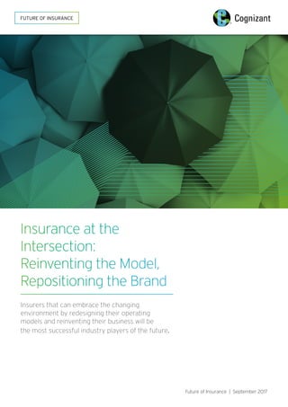 Insurance at the
Intersection:
Reinventing the Model,
Repositioning the Brand
Insurers that can embrace the changing
environment by redesigning their operating
models and reinventing their business will be
the most successful industry players of the future.
Future of Insurance | September 2017
FUTURE OF INSURANCE
 
