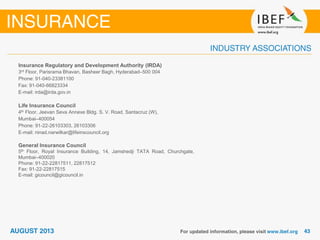 Insurance Regulatory and Development Authority (IRDA)
3rd Floor, Parisrama Bhavan, Basheer Bagh, Hyderabad–500 004
Phone: 91-040-23381100
Fax: 91-040-66823334
E-mail: irda@irda.gov.in
Life Insurance Council
4th Floor, Jeevan Seva Annexe Bldg. S. V. Road, Santacruz (W),
Mumbai–400054
Phone: 91-22-26103303, 26103306
E-mail: ninad.narwilkar@lifeinscouncil.org
General Insurance Council
5th Floor, Royal Insurance Building, 14, Jamshedji TATA Road, Churchgate,
Mumbai–400020
Phone: 91-22-22817511, 22817512
Fax: 91-22-22817515
E-mail: gicouncil@gicouncil.in
 