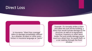 Direct Loss
In insurance, "direct loss coverage"
refers to damage immediately inflicted
by a disaster, accident or other event,
known in insurance language as "perils.”
Example : If a tornado strikes a town
and takes the roof off the building, a
direct loss would include damage to the
structure, as well as to equipment,
furniture, inventory or other items
inside. Fire and smoke damage would
count as a direct loss. So would theft, or
a car crashing through the front
window.
 