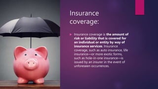 Insurance
coverage:
 Insurance coverage is the amount of
risk or liability that is covered for
an individual or entity by way of
insurance services. Insurance
coverage, such as auto insurance, life
insurance—or more exotic forms,
such as hole-in-one insurance—is
issued by an insurer in the event of
unforeseen occurrences.
 