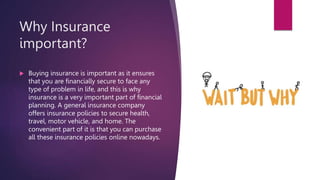 Why Insurance
important?
 Buying insurance is important as it ensures
that you are financially secure to face any
type of problem in life, and this is why
insurance is a very important part of financial
planning. A general insurance company
offers insurance policies to secure health,
travel, motor vehicle, and home. The
convenient part of it is that you can purchase
all these insurance policies online nowadays.
 