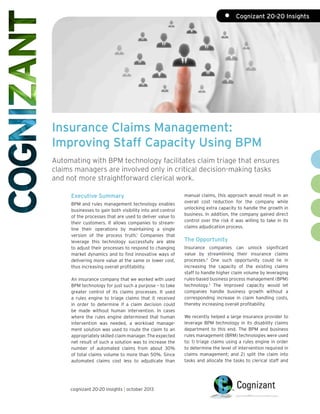 •	 Cognizant 20-20 Insights

Insurance Claims Management:
Improving Staff Capacity Using BPM
Automating with BPM technology facilitates claim triage that ensures
claims managers are involved only in critical decision-making tasks
and not more straightforward clerical work.
Executive Summary
BPM and rules management technology enables
businesses to gain both visibility into and control
of the processes that are used to deliver value to
their customers. It allows companies to streamline their operations by maintaining a single
version of the process truth.1 Companies that
leverage this technology successfully are able
to adjust their processes to respond to changing
market dynamics and to find innovative ways of
delivering more value at the same or lower cost,
thus increasing overall profitability.
An insurance company that we worked with used
BPM technology for just such a purpose – to take
greater control of its claims processes. It used
a rules engine to triage claims that it received
in order to determine if a claim decision could
be made without human intervention. In cases
where the rules engine determined that human
intervention was needed, a workload management solution was used to route the claim to an
appropriately skilled claim manager. The expected
net result of such a solution was to increase the
number of automated claims from about 30%
of total claims volume to more than 50%. Since
automated claims cost less to adjudicate than

cognizant 20-20 insights | october 2013

manual claims, this approach would result in an
overall cost reduction for the company while
unlocking extra capacity to handle the growth in
business. In addition, the company gained direct
control over the risk it was willing to take in its
claims adjudication process.

The Opportunity
Insurance companies can unlock significant
value by streamlining their insurance claims
processes.2 One such opportunity could lie in
increasing the capacity of the existing claims
staff to handle higher claim volume by leveraging
rules-based business process management (BPM)
technology.3 The improved capacity would let
companies handle business growth without a
corresponding increase in claim handling costs,
thereby increasing overall profitability.
We recently helped a large insurance provider to
leverage BPM technology in its disability claims
department to this end. The BPM and business
rules management (BRM) technologies were used
to: 1) triage claims using a rules engine in order
to determine the level of intervention required in
claims management; and 2) split the claim into
tasks and allocate the tasks to clerical staff and

 