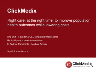 ClickMedix
Right care, at the right time, to improve population
health outcomes while lowering costs.
Ting Shih - Founder & CEO (ting@clickmedix.com)
Ms Jodi Lyons – Healthcare Advisor
Dr Andrew Pumerantz – Medical Advisor
http://clickmedix.com
 
