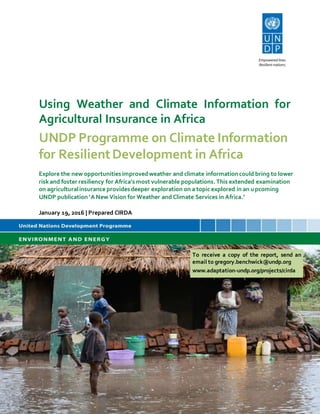 UNDP Programme on Climate Information
for ResilientDevelopment in Africa
Explore the new opportunitiesimprovedweather and climate informationcould bring to lower
risk and foster resiliency for Africa’smost vulnerable populations.This extended examination
on agriculturalinsurance providesdeeper exploration on a topic explored in an upcoming
UNDP publication ‘A New Vision for Weather and Climate Services in Africa.’
January 19, 2016 | Prepared CIRDA
Using Weather and Climate Information for
Agricultural Insurance in Africa
To receive a copy of the report, send an
email to gregory.benchwick@undp.org
www.adaptation-undp.org/projects/cirda
 