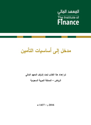 ‫التأمين‬ ‫أساسيات‬ ‫إلى‬ ‫مدخل‬
‫المالي‬ ‫المعهد‬ ‫اف‬‫ر‬‫إش‬ ‫تحت‬ ‫الكتاب‬ ‫هذا‬ ‫إعداد‬ ‫تم‬
‫السعودية‬ ‫العربية‬ ‫المملكة‬ – ‫الرياض‬
‫هـ‬ 1437 – ‫م‬ 2016
 