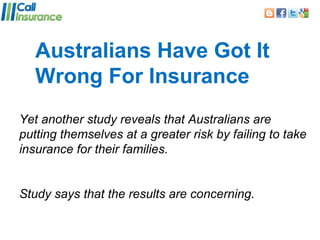 Australians Have Got It
   Wrong For Insurance
Yet another study reveals that Australians are
putting themselves at a greater risk by failing to take
insurance for their families.


Study says that the results are concerning.
 