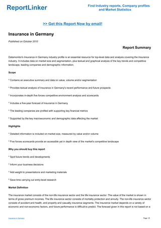 Find Industry reports, Company profiles
ReportLinker                                                                        and Market Statistics



                                >> Get this Report Now by email!

Insurance in Germany
Published on October 2010

                                                                                                           Report Summary

Datamonitor's Insurance in Germany industry profile is an essential resource for top-level data and analysis covering the Insurance
industry. It includes data on market size and segmentation, plus textual and graphical analysis of the key trends and competitive
landscape, leading companies and demographic information.


Scope


* Contains an executive summary and data on value, volume and/or segmentation


* Provides textual analysis of Insurance in Germany's recent performance and future prospects


* Incorporates in-depth five forces competitive environment analysis and scorecards


* Includes a five-year forecast of Insurance in Germany


* The leading companies are profiled with supporting key financial metrics


* Supported by the key macroeconomic and demographic data affecting the market


Highlights


* Detailed information is included on market size, measured by value and/or volume


* Five forces scorecards provide an accessible yet in depth view of the market's competitive landscape


Why you should buy this report


* Spot future trends and developments


* Inform your business decisions


* Add weight to presentations and marketing materials


* Save time carrying out entry-level research


Market Definition


The insurance market consists of the non-life insurance sector and the life insurance sector. The value of the market is shown in
terms of gross premium incomes. The life insurance sector consists of mortality protection and annuity. The non-life insurance sector
consists of accident and health, and property and casualty insurance segments. The insurance market depends on a variety of
economic and non-economic factors, and future performance is difficult to predict. The forecast given in this report is not based on a



Insurance in Germany                                                                                                           Page 1/5
 